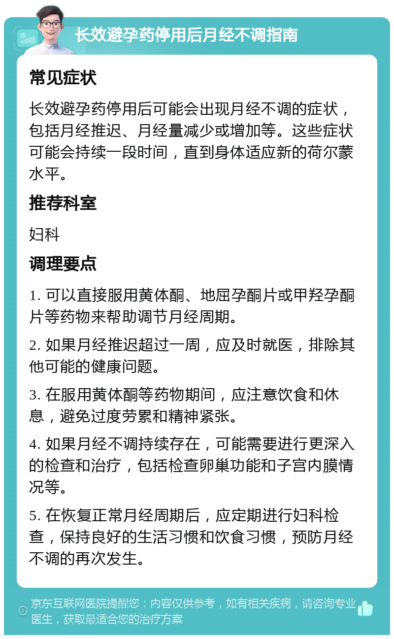 长效避孕药停用后月经不调指南 常见症状 长效避孕药停用后可能会出现月经不调的症状，包括月经推迟、月经量减少或增加等。这些症状可能会持续一段时间，直到身体适应新的荷尔蒙水平。 推荐科室 妇科 调理要点 1. 可以直接服用黄体酮、地屈孕酮片或甲羟孕酮片等药物来帮助调节月经周期。 2. 如果月经推迟超过一周，应及时就医，排除其他可能的健康问题。 3. 在服用黄体酮等药物期间，应注意饮食和休息，避免过度劳累和精神紧张。 4. 如果月经不调持续存在，可能需要进行更深入的检查和治疗，包括检查卵巢功能和子宫内膜情况等。 5. 在恢复正常月经周期后，应定期进行妇科检查，保持良好的生活习惯和饮食习惯，预防月经不调的再次发生。