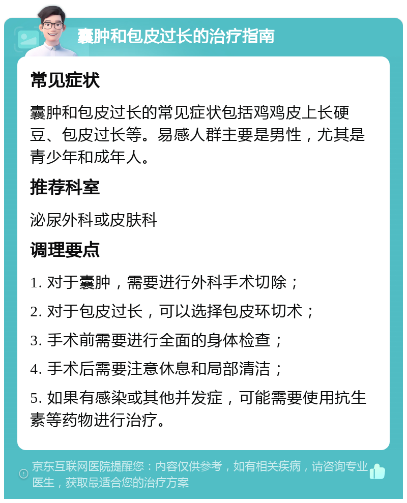 囊肿和包皮过长的治疗指南 常见症状 囊肿和包皮过长的常见症状包括鸡鸡皮上长硬豆、包皮过长等。易感人群主要是男性，尤其是青少年和成年人。 推荐科室 泌尿外科或皮肤科 调理要点 1. 对于囊肿，需要进行外科手术切除； 2. 对于包皮过长，可以选择包皮环切术； 3. 手术前需要进行全面的身体检查； 4. 手术后需要注意休息和局部清洁； 5. 如果有感染或其他并发症，可能需要使用抗生素等药物进行治疗。