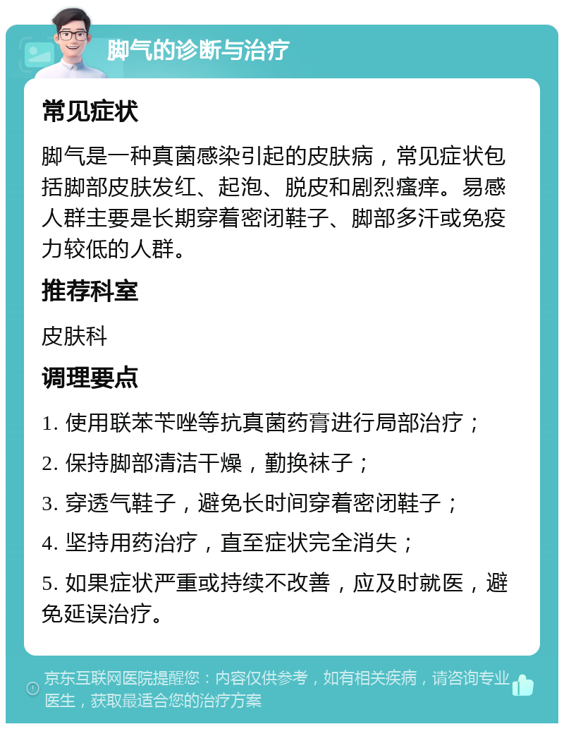 脚气的诊断与治疗 常见症状 脚气是一种真菌感染引起的皮肤病，常见症状包括脚部皮肤发红、起泡、脱皮和剧烈瘙痒。易感人群主要是长期穿着密闭鞋子、脚部多汗或免疫力较低的人群。 推荐科室 皮肤科 调理要点 1. 使用联苯苄唑等抗真菌药膏进行局部治疗； 2. 保持脚部清洁干燥，勤换袜子； 3. 穿透气鞋子，避免长时间穿着密闭鞋子； 4. 坚持用药治疗，直至症状完全消失； 5. 如果症状严重或持续不改善，应及时就医，避免延误治疗。