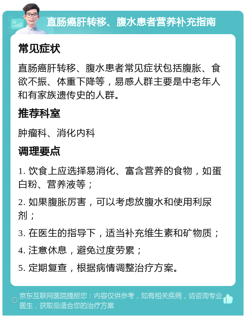 直肠癌肝转移、腹水患者营养补充指南 常见症状 直肠癌肝转移、腹水患者常见症状包括腹胀、食欲不振、体重下降等，易感人群主要是中老年人和有家族遗传史的人群。 推荐科室 肿瘤科、消化内科 调理要点 1. 饮食上应选择易消化、富含营养的食物，如蛋白粉、营养液等； 2. 如果腹胀厉害，可以考虑放腹水和使用利尿剂； 3. 在医生的指导下，适当补充维生素和矿物质； 4. 注意休息，避免过度劳累； 5. 定期复查，根据病情调整治疗方案。