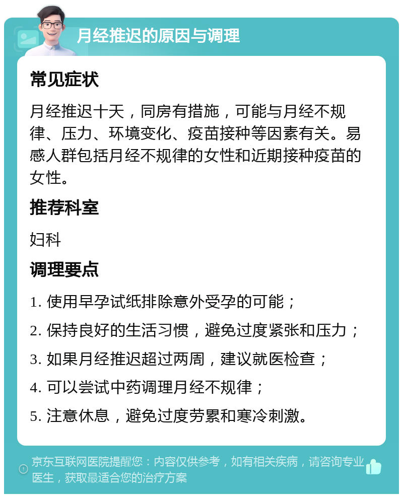 月经推迟的原因与调理 常见症状 月经推迟十天，同房有措施，可能与月经不规律、压力、环境变化、疫苗接种等因素有关。易感人群包括月经不规律的女性和近期接种疫苗的女性。 推荐科室 妇科 调理要点 1. 使用早孕试纸排除意外受孕的可能； 2. 保持良好的生活习惯，避免过度紧张和压力； 3. 如果月经推迟超过两周，建议就医检查； 4. 可以尝试中药调理月经不规律； 5. 注意休息，避免过度劳累和寒冷刺激。