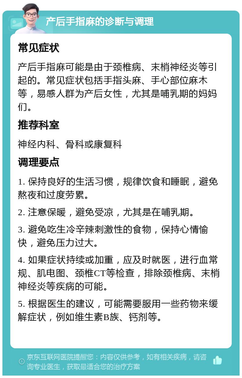 产后手指麻的诊断与调理 常见症状 产后手指麻可能是由于颈椎病、末梢神经炎等引起的。常见症状包括手指头麻、手心部位麻木等，易感人群为产后女性，尤其是哺乳期的妈妈们。 推荐科室 神经内科、骨科或康复科 调理要点 1. 保持良好的生活习惯，规律饮食和睡眠，避免熬夜和过度劳累。 2. 注意保暖，避免受凉，尤其是在哺乳期。 3. 避免吃生冷辛辣刺激性的食物，保持心情愉快，避免压力过大。 4. 如果症状持续或加重，应及时就医，进行血常规、肌电图、颈椎CT等检查，排除颈椎病、末梢神经炎等疾病的可能。 5. 根据医生的建议，可能需要服用一些药物来缓解症状，例如维生素B族、钙剂等。