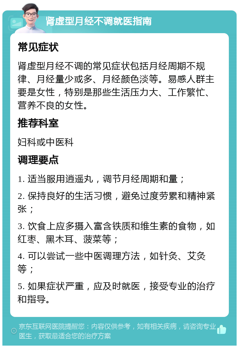 肾虚型月经不调就医指南 常见症状 肾虚型月经不调的常见症状包括月经周期不规律、月经量少或多、月经颜色淡等。易感人群主要是女性，特别是那些生活压力大、工作繁忙、营养不良的女性。 推荐科室 妇科或中医科 调理要点 1. 适当服用逍遥丸，调节月经周期和量； 2. 保持良好的生活习惯，避免过度劳累和精神紧张； 3. 饮食上应多摄入富含铁质和维生素的食物，如红枣、黑木耳、菠菜等； 4. 可以尝试一些中医调理方法，如针灸、艾灸等； 5. 如果症状严重，应及时就医，接受专业的治疗和指导。