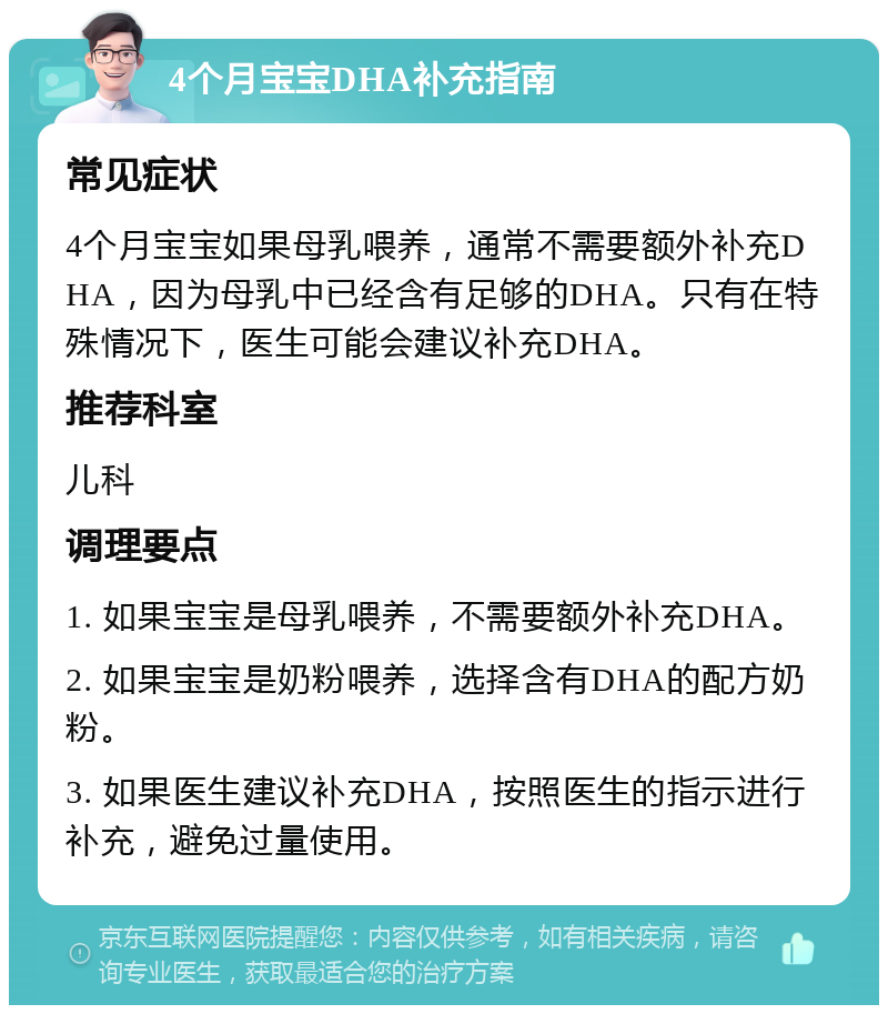 4个月宝宝DHA补充指南 常见症状 4个月宝宝如果母乳喂养，通常不需要额外补充DHA，因为母乳中已经含有足够的DHA。只有在特殊情况下，医生可能会建议补充DHA。 推荐科室 儿科 调理要点 1. 如果宝宝是母乳喂养，不需要额外补充DHA。 2. 如果宝宝是奶粉喂养，选择含有DHA的配方奶粉。 3. 如果医生建议补充DHA，按照医生的指示进行补充，避免过量使用。