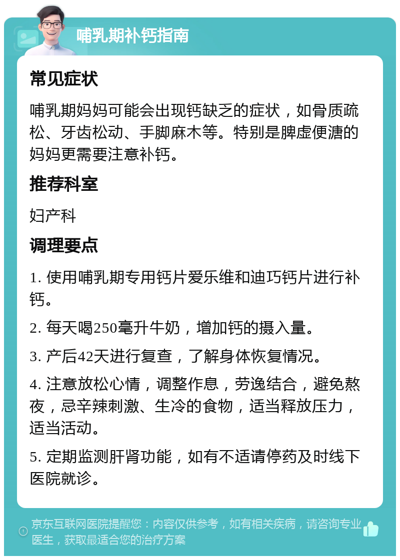 哺乳期补钙指南 常见症状 哺乳期妈妈可能会出现钙缺乏的症状，如骨质疏松、牙齿松动、手脚麻木等。特别是脾虚便溏的妈妈更需要注意补钙。 推荐科室 妇产科 调理要点 1. 使用哺乳期专用钙片爱乐维和迪巧钙片进行补钙。 2. 每天喝250毫升牛奶，增加钙的摄入量。 3. 产后42天进行复查，了解身体恢复情况。 4. 注意放松心情，调整作息，劳逸结合，避免熬夜，忌辛辣刺激、生冷的食物，适当释放压力，适当活动。 5. 定期监测肝肾功能，如有不适请停药及时线下医院就诊。