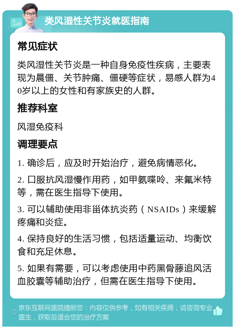 类风湿性关节炎就医指南 常见症状 类风湿性关节炎是一种自身免疫性疾病，主要表现为晨僵、关节肿痛、僵硬等症状，易感人群为40岁以上的女性和有家族史的人群。 推荐科室 风湿免疫科 调理要点 1. 确诊后，应及时开始治疗，避免病情恶化。 2. 口服抗风湿慢作用药，如甲氨喋呤、来氟米特等，需在医生指导下使用。 3. 可以辅助使用非甾体抗炎药（NSAIDs）来缓解疼痛和炎症。 4. 保持良好的生活习惯，包括适量运动、均衡饮食和充足休息。 5. 如果有需要，可以考虑使用中药黑骨藤追风活血胶囊等辅助治疗，但需在医生指导下使用。