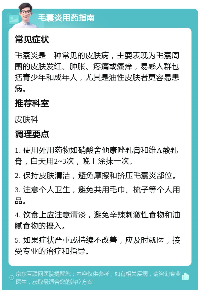 毛囊炎用药指南 常见症状 毛囊炎是一种常见的皮肤病，主要表现为毛囊周围的皮肤发红、肿胀、疼痛或瘙痒，易感人群包括青少年和成年人，尤其是油性皮肤者更容易患病。 推荐科室 皮肤科 调理要点 1. 使用外用药物如硝酸舍他康唑乳膏和维A酸乳膏，白天用2~3次，晚上涂抹一次。 2. 保持皮肤清洁，避免摩擦和挤压毛囊炎部位。 3. 注意个人卫生，避免共用毛巾、梳子等个人用品。 4. 饮食上应注意清淡，避免辛辣刺激性食物和油腻食物的摄入。 5. 如果症状严重或持续不改善，应及时就医，接受专业的治疗和指导。