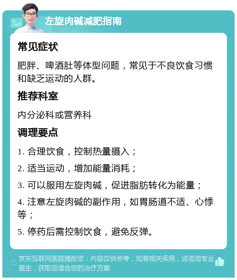 左旋肉碱减肥指南 常见症状 肥胖、啤酒肚等体型问题，常见于不良饮食习惯和缺乏运动的人群。 推荐科室 内分泌科或营养科 调理要点 1. 合理饮食，控制热量摄入； 2. 适当运动，增加能量消耗； 3. 可以服用左旋肉碱，促进脂肪转化为能量； 4. 注意左旋肉碱的副作用，如胃肠道不适、心悸等； 5. 停药后需控制饮食，避免反弹。