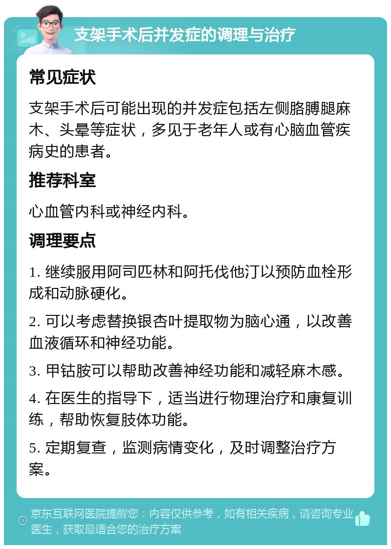 支架手术后并发症的调理与治疗 常见症状 支架手术后可能出现的并发症包括左侧胳膊腿麻木、头晕等症状，多见于老年人或有心脑血管疾病史的患者。 推荐科室 心血管内科或神经内科。 调理要点 1. 继续服用阿司匹林和阿托伐他汀以预防血栓形成和动脉硬化。 2. 可以考虑替换银杏叶提取物为脑心通，以改善血液循环和神经功能。 3. 甲钴胺可以帮助改善神经功能和减轻麻木感。 4. 在医生的指导下，适当进行物理治疗和康复训练，帮助恢复肢体功能。 5. 定期复查，监测病情变化，及时调整治疗方案。