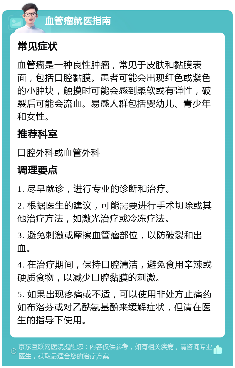 血管瘤就医指南 常见症状 血管瘤是一种良性肿瘤，常见于皮肤和黏膜表面，包括口腔黏膜。患者可能会出现红色或紫色的小肿块，触摸时可能会感到柔软或有弹性，破裂后可能会流血。易感人群包括婴幼儿、青少年和女性。 推荐科室 口腔外科或血管外科 调理要点 1. 尽早就诊，进行专业的诊断和治疗。 2. 根据医生的建议，可能需要进行手术切除或其他治疗方法，如激光治疗或冷冻疗法。 3. 避免刺激或摩擦血管瘤部位，以防破裂和出血。 4. 在治疗期间，保持口腔清洁，避免食用辛辣或硬质食物，以减少口腔黏膜的刺激。 5. 如果出现疼痛或不适，可以使用非处方止痛药如布洛芬或对乙酰氨基酚来缓解症状，但请在医生的指导下使用。