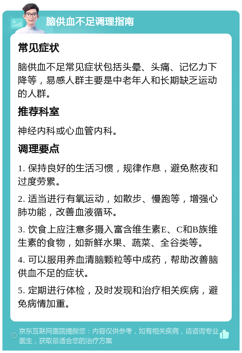 脑供血不足调理指南 常见症状 脑供血不足常见症状包括头晕、头痛、记忆力下降等，易感人群主要是中老年人和长期缺乏运动的人群。 推荐科室 神经内科或心血管内科。 调理要点 1. 保持良好的生活习惯，规律作息，避免熬夜和过度劳累。 2. 适当进行有氧运动，如散步、慢跑等，增强心肺功能，改善血液循环。 3. 饮食上应注意多摄入富含维生素E、C和B族维生素的食物，如新鲜水果、蔬菜、全谷类等。 4. 可以服用养血清脑颗粒等中成药，帮助改善脑供血不足的症状。 5. 定期进行体检，及时发现和治疗相关疾病，避免病情加重。