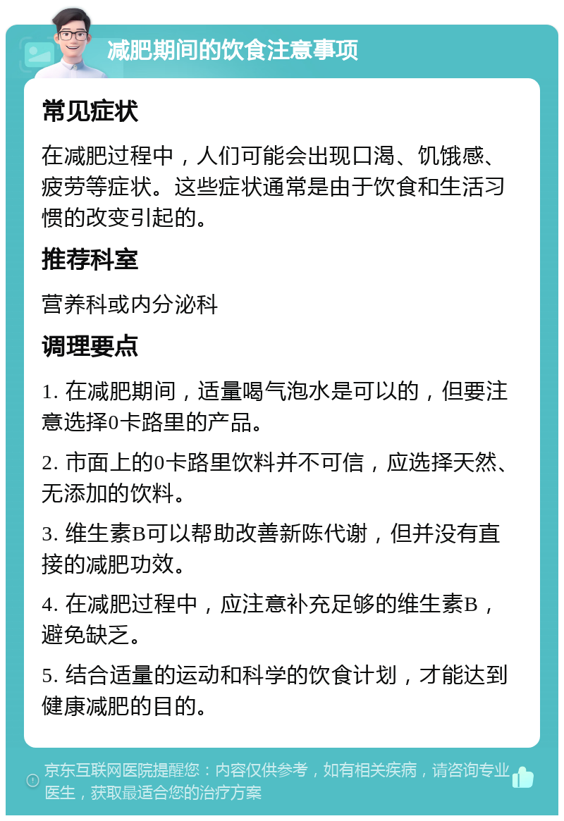 减肥期间的饮食注意事项 常见症状 在减肥过程中，人们可能会出现口渴、饥饿感、疲劳等症状。这些症状通常是由于饮食和生活习惯的改变引起的。 推荐科室 营养科或内分泌科 调理要点 1. 在减肥期间，适量喝气泡水是可以的，但要注意选择0卡路里的产品。 2. 市面上的0卡路里饮料并不可信，应选择天然、无添加的饮料。 3. 维生素B可以帮助改善新陈代谢，但并没有直接的减肥功效。 4. 在减肥过程中，应注意补充足够的维生素B，避免缺乏。 5. 结合适量的运动和科学的饮食计划，才能达到健康减肥的目的。