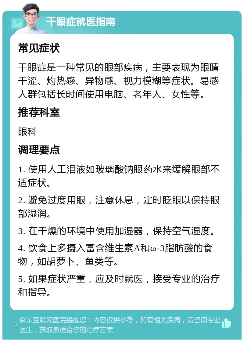 干眼症就医指南 常见症状 干眼症是一种常见的眼部疾病，主要表现为眼睛干涩、灼热感、异物感、视力模糊等症状。易感人群包括长时间使用电脑、老年人、女性等。 推荐科室 眼科 调理要点 1. 使用人工泪液如玻璃酸钠眼药水来缓解眼部不适症状。 2. 避免过度用眼，注意休息，定时眨眼以保持眼部湿润。 3. 在干燥的环境中使用加湿器，保持空气湿度。 4. 饮食上多摄入富含维生素A和ω-3脂肪酸的食物，如胡萝卜、鱼类等。 5. 如果症状严重，应及时就医，接受专业的治疗和指导。