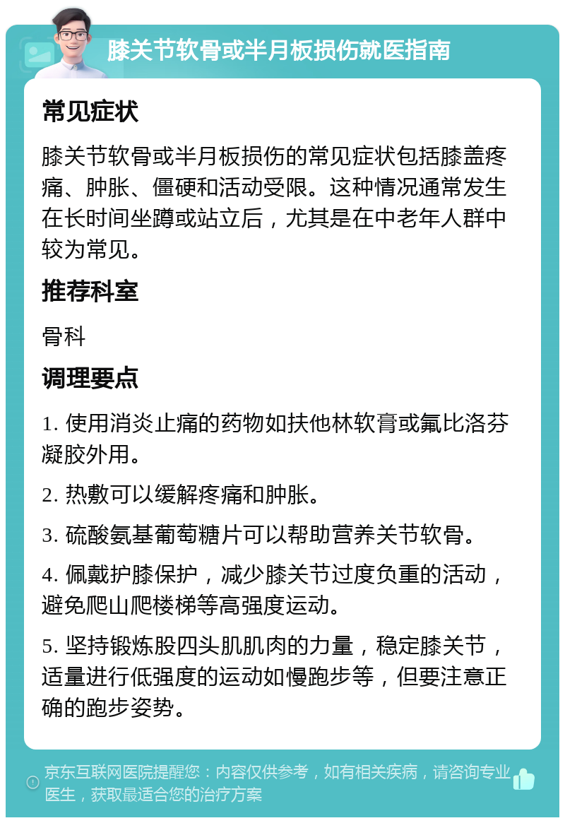 膝关节软骨或半月板损伤就医指南 常见症状 膝关节软骨或半月板损伤的常见症状包括膝盖疼痛、肿胀、僵硬和活动受限。这种情况通常发生在长时间坐蹲或站立后，尤其是在中老年人群中较为常见。 推荐科室 骨科 调理要点 1. 使用消炎止痛的药物如扶他林软膏或氟比洛芬凝胶外用。 2. 热敷可以缓解疼痛和肿胀。 3. 硫酸氨基葡萄糖片可以帮助营养关节软骨。 4. 佩戴护膝保护，减少膝关节过度负重的活动，避免爬山爬楼梯等高强度运动。 5. 坚持锻炼股四头肌肌肉的力量，稳定膝关节，适量进行低强度的运动如慢跑步等，但要注意正确的跑步姿势。