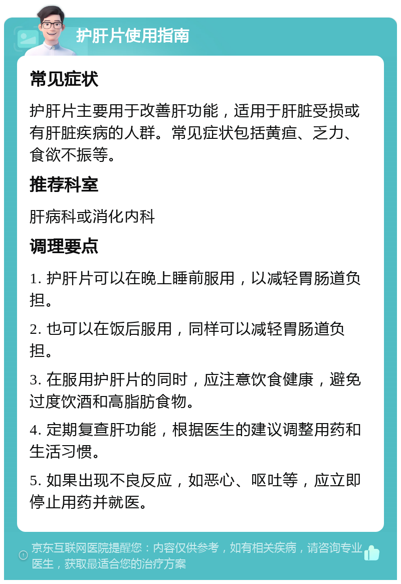 护肝片使用指南 常见症状 护肝片主要用于改善肝功能，适用于肝脏受损或有肝脏疾病的人群。常见症状包括黄疸、乏力、食欲不振等。 推荐科室 肝病科或消化内科 调理要点 1. 护肝片可以在晚上睡前服用，以减轻胃肠道负担。 2. 也可以在饭后服用，同样可以减轻胃肠道负担。 3. 在服用护肝片的同时，应注意饮食健康，避免过度饮酒和高脂肪食物。 4. 定期复查肝功能，根据医生的建议调整用药和生活习惯。 5. 如果出现不良反应，如恶心、呕吐等，应立即停止用药并就医。