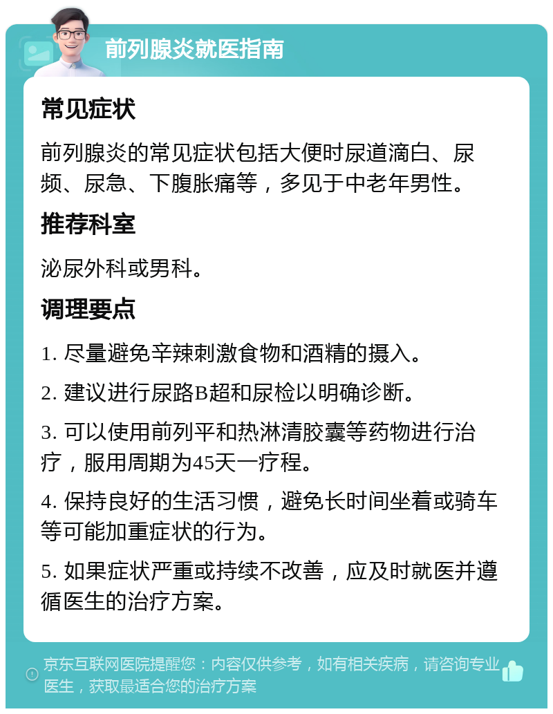 前列腺炎就医指南 常见症状 前列腺炎的常见症状包括大便时尿道滴白、尿频、尿急、下腹胀痛等，多见于中老年男性。 推荐科室 泌尿外科或男科。 调理要点 1. 尽量避免辛辣刺激食物和酒精的摄入。 2. 建议进行尿路B超和尿检以明确诊断。 3. 可以使用前列平和热淋清胶囊等药物进行治疗，服用周期为45天一疗程。 4. 保持良好的生活习惯，避免长时间坐着或骑车等可能加重症状的行为。 5. 如果症状严重或持续不改善，应及时就医并遵循医生的治疗方案。