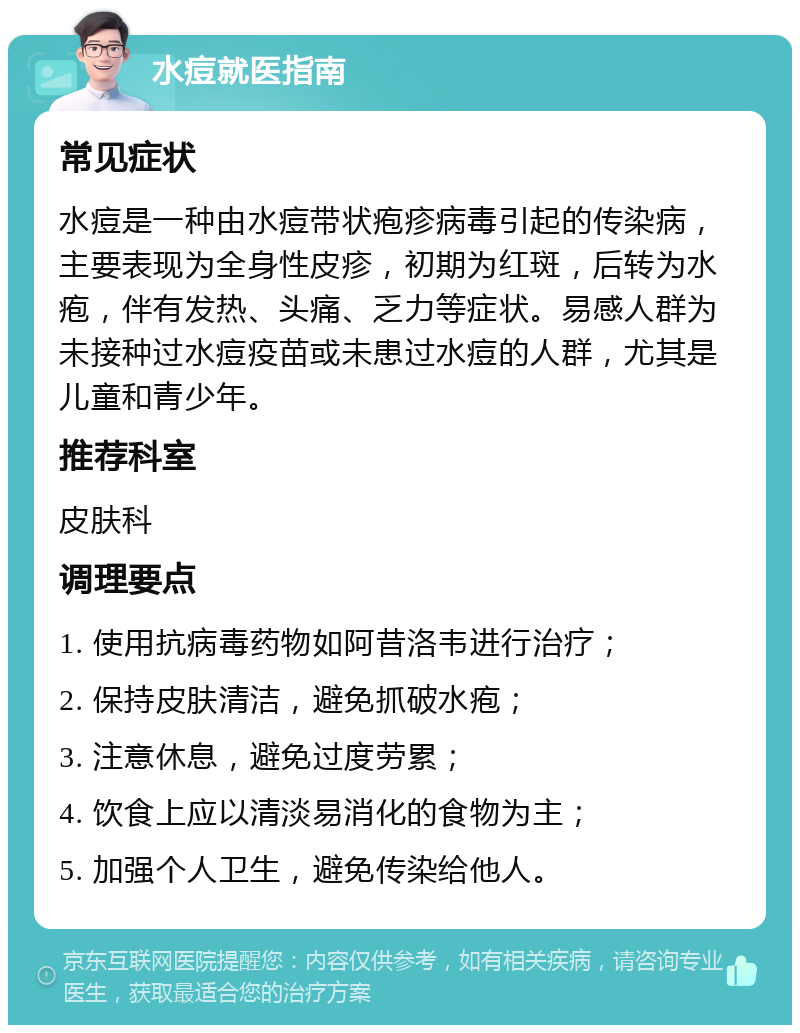 水痘就医指南 常见症状 水痘是一种由水痘带状疱疹病毒引起的传染病，主要表现为全身性皮疹，初期为红斑，后转为水疱，伴有发热、头痛、乏力等症状。易感人群为未接种过水痘疫苗或未患过水痘的人群，尤其是儿童和青少年。 推荐科室 皮肤科 调理要点 1. 使用抗病毒药物如阿昔洛韦进行治疗； 2. 保持皮肤清洁，避免抓破水疱； 3. 注意休息，避免过度劳累； 4. 饮食上应以清淡易消化的食物为主； 5. 加强个人卫生，避免传染给他人。