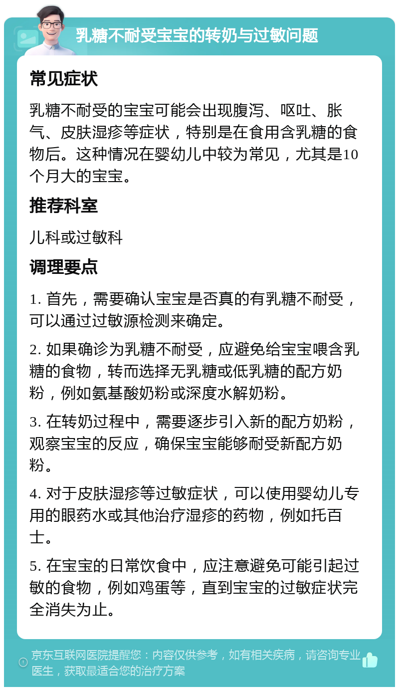 乳糖不耐受宝宝的转奶与过敏问题 常见症状 乳糖不耐受的宝宝可能会出现腹泻、呕吐、胀气、皮肤湿疹等症状，特别是在食用含乳糖的食物后。这种情况在婴幼儿中较为常见，尤其是10个月大的宝宝。 推荐科室 儿科或过敏科 调理要点 1. 首先，需要确认宝宝是否真的有乳糖不耐受，可以通过过敏源检测来确定。 2. 如果确诊为乳糖不耐受，应避免给宝宝喂含乳糖的食物，转而选择无乳糖或低乳糖的配方奶粉，例如氨基酸奶粉或深度水解奶粉。 3. 在转奶过程中，需要逐步引入新的配方奶粉，观察宝宝的反应，确保宝宝能够耐受新配方奶粉。 4. 对于皮肤湿疹等过敏症状，可以使用婴幼儿专用的眼药水或其他治疗湿疹的药物，例如托百士。 5. 在宝宝的日常饮食中，应注意避免可能引起过敏的食物，例如鸡蛋等，直到宝宝的过敏症状完全消失为止。