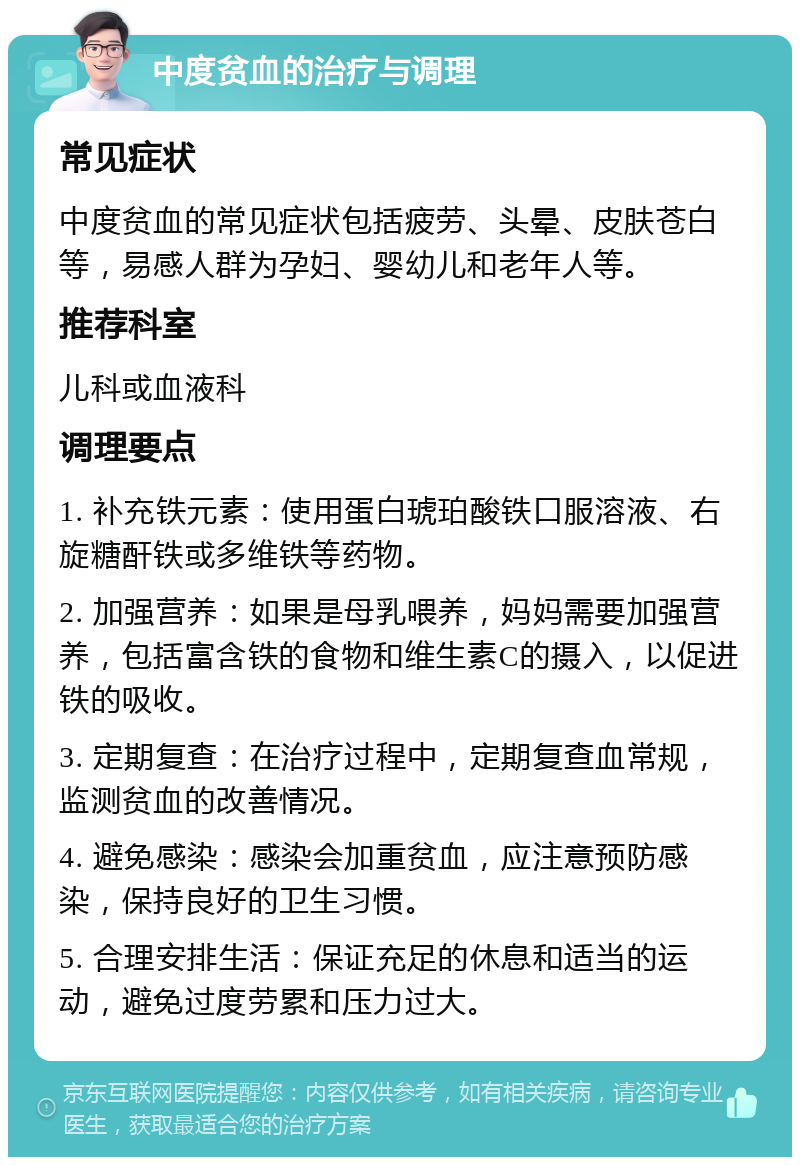 中度贫血的治疗与调理 常见症状 中度贫血的常见症状包括疲劳、头晕、皮肤苍白等，易感人群为孕妇、婴幼儿和老年人等。 推荐科室 儿科或血液科 调理要点 1. 补充铁元素：使用蛋白琥珀酸铁口服溶液、右旋糖酐铁或多维铁等药物。 2. 加强营养：如果是母乳喂养，妈妈需要加强营养，包括富含铁的食物和维生素C的摄入，以促进铁的吸收。 3. 定期复查：在治疗过程中，定期复查血常规，监测贫血的改善情况。 4. 避免感染：感染会加重贫血，应注意预防感染，保持良好的卫生习惯。 5. 合理安排生活：保证充足的休息和适当的运动，避免过度劳累和压力过大。