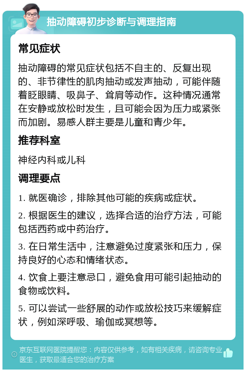 抽动障碍初步诊断与调理指南 常见症状 抽动障碍的常见症状包括不自主的、反复出现的、非节律性的肌肉抽动或发声抽动，可能伴随着眨眼睛、吸鼻子、耸肩等动作。这种情况通常在安静或放松时发生，且可能会因为压力或紧张而加剧。易感人群主要是儿童和青少年。 推荐科室 神经内科或儿科 调理要点 1. 就医确诊，排除其他可能的疾病或症状。 2. 根据医生的建议，选择合适的治疗方法，可能包括西药或中药治疗。 3. 在日常生活中，注意避免过度紧张和压力，保持良好的心态和情绪状态。 4. 饮食上要注意忌口，避免食用可能引起抽动的食物或饮料。 5. 可以尝试一些舒展的动作或放松技巧来缓解症状，例如深呼吸、瑜伽或冥想等。