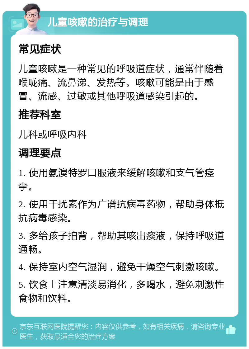 儿童咳嗽的治疗与调理 常见症状 儿童咳嗽是一种常见的呼吸道症状，通常伴随着喉咙痛、流鼻涕、发热等。咳嗽可能是由于感冒、流感、过敏或其他呼吸道感染引起的。 推荐科室 儿科或呼吸内科 调理要点 1. 使用氨溴特罗口服液来缓解咳嗽和支气管痉挛。 2. 使用干扰素作为广谱抗病毒药物，帮助身体抵抗病毒感染。 3. 多给孩子拍背，帮助其咳出痰液，保持呼吸道通畅。 4. 保持室内空气湿润，避免干燥空气刺激咳嗽。 5. 饮食上注意清淡易消化，多喝水，避免刺激性食物和饮料。