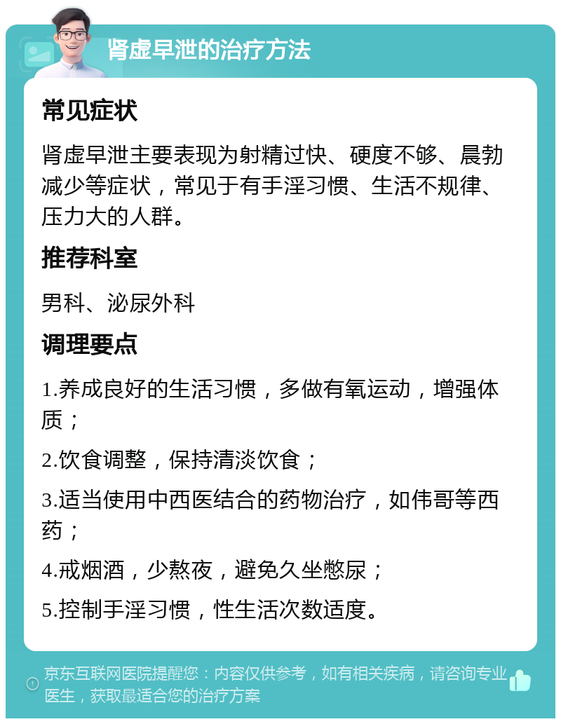 肾虚早泄的治疗方法 常见症状 肾虚早泄主要表现为射精过快、硬度不够、晨勃减少等症状，常见于有手淫习惯、生活不规律、压力大的人群。 推荐科室 男科、泌尿外科 调理要点 1.养成良好的生活习惯，多做有氧运动，增强体质； 2.饮食调整，保持清淡饮食； 3.适当使用中西医结合的药物治疗，如伟哥等西药； 4.戒烟酒，少熬夜，避免久坐憋尿； 5.控制手淫习惯，性生活次数适度。