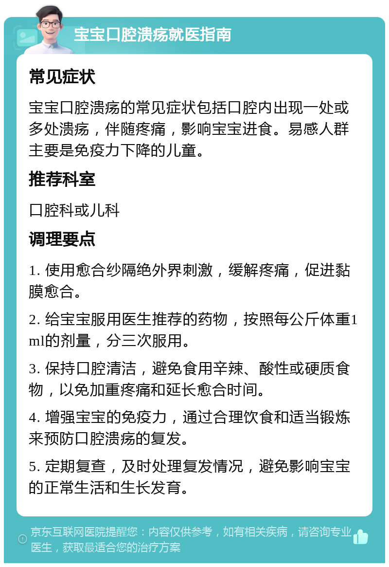 宝宝口腔溃疡就医指南 常见症状 宝宝口腔溃疡的常见症状包括口腔内出现一处或多处溃疡，伴随疼痛，影响宝宝进食。易感人群主要是免疫力下降的儿童。 推荐科室 口腔科或儿科 调理要点 1. 使用愈合纱隔绝外界刺激，缓解疼痛，促进黏膜愈合。 2. 给宝宝服用医生推荐的药物，按照每公斤体重1ml的剂量，分三次服用。 3. 保持口腔清洁，避免食用辛辣、酸性或硬质食物，以免加重疼痛和延长愈合时间。 4. 增强宝宝的免疫力，通过合理饮食和适当锻炼来预防口腔溃疡的复发。 5. 定期复查，及时处理复发情况，避免影响宝宝的正常生活和生长发育。