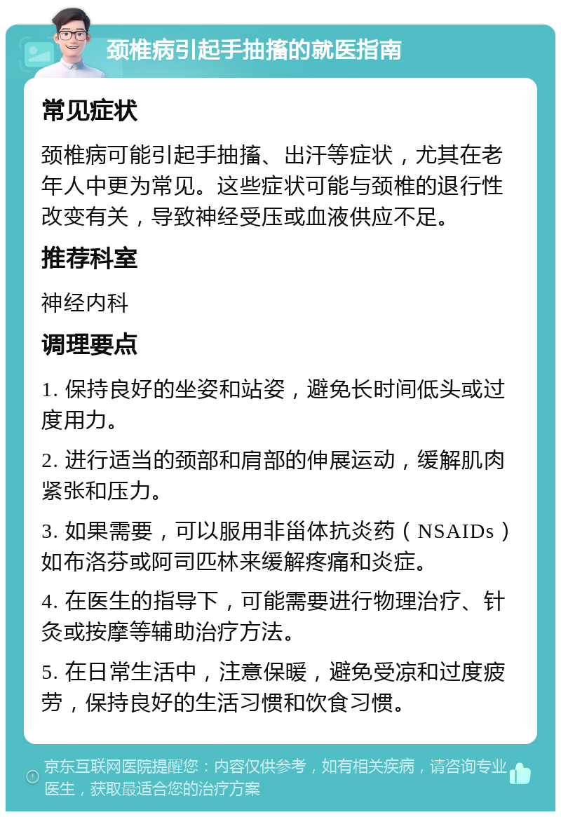 颈椎病引起手抽搐的就医指南 常见症状 颈椎病可能引起手抽搐、出汗等症状，尤其在老年人中更为常见。这些症状可能与颈椎的退行性改变有关，导致神经受压或血液供应不足。 推荐科室 神经内科 调理要点 1. 保持良好的坐姿和站姿，避免长时间低头或过度用力。 2. 进行适当的颈部和肩部的伸展运动，缓解肌肉紧张和压力。 3. 如果需要，可以服用非甾体抗炎药（NSAIDs）如布洛芬或阿司匹林来缓解疼痛和炎症。 4. 在医生的指导下，可能需要进行物理治疗、针灸或按摩等辅助治疗方法。 5. 在日常生活中，注意保暖，避免受凉和过度疲劳，保持良好的生活习惯和饮食习惯。