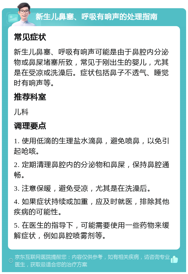 新生儿鼻塞、呼吸有响声的处理指南 常见症状 新生儿鼻塞、呼吸有响声可能是由于鼻腔内分泌物或鼻屎堵塞所致，常见于刚出生的婴儿，尤其是在受凉或洗澡后。症状包括鼻子不透气、睡觉时有响声等。 推荐科室 儿科 调理要点 1. 使用低滴的生理盐水滴鼻，避免喷鼻，以免引起呛咳。 2. 定期清理鼻腔内的分泌物和鼻屎，保持鼻腔通畅。 3. 注意保暖，避免受凉，尤其是在洗澡后。 4. 如果症状持续或加重，应及时就医，排除其他疾病的可能性。 5. 在医生的指导下，可能需要使用一些药物来缓解症状，例如鼻腔喷雾剂等。