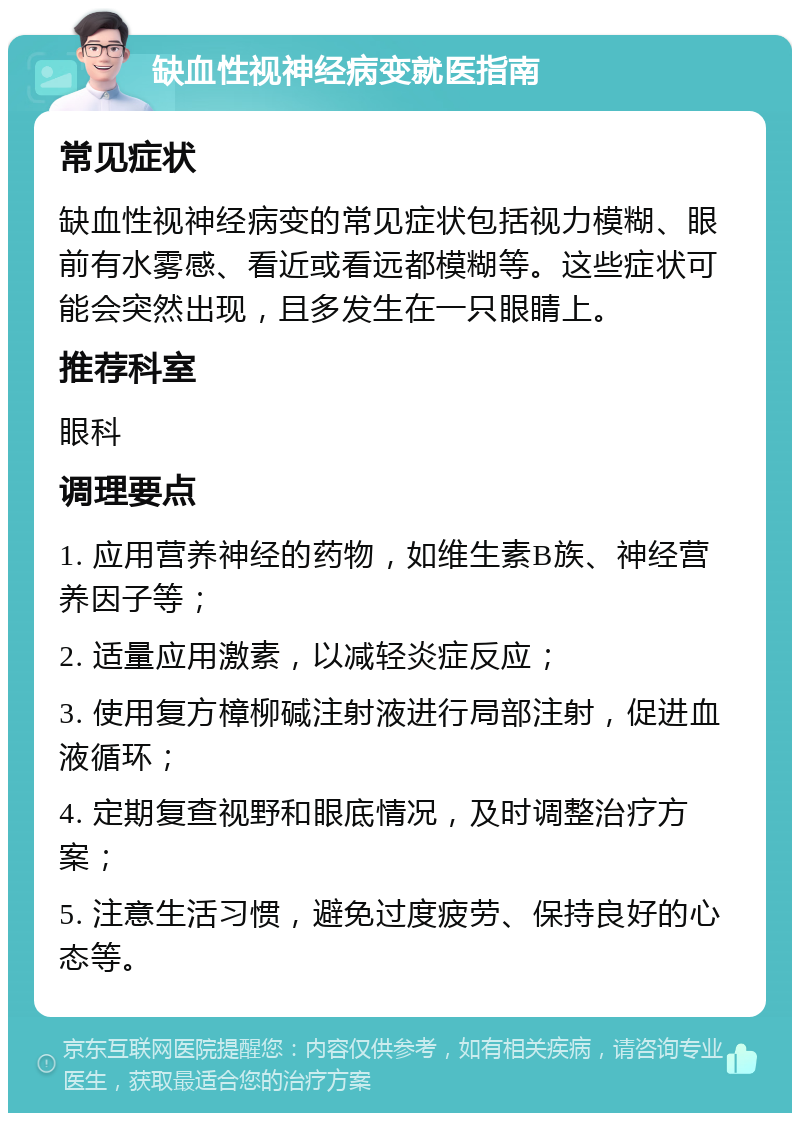 缺血性视神经病变就医指南 常见症状 缺血性视神经病变的常见症状包括视力模糊、眼前有水雾感、看近或看远都模糊等。这些症状可能会突然出现，且多发生在一只眼睛上。 推荐科室 眼科 调理要点 1. 应用营养神经的药物，如维生素B族、神经营养因子等； 2. 适量应用激素，以减轻炎症反应； 3. 使用复方樟柳碱注射液进行局部注射，促进血液循环； 4. 定期复查视野和眼底情况，及时调整治疗方案； 5. 注意生活习惯，避免过度疲劳、保持良好的心态等。