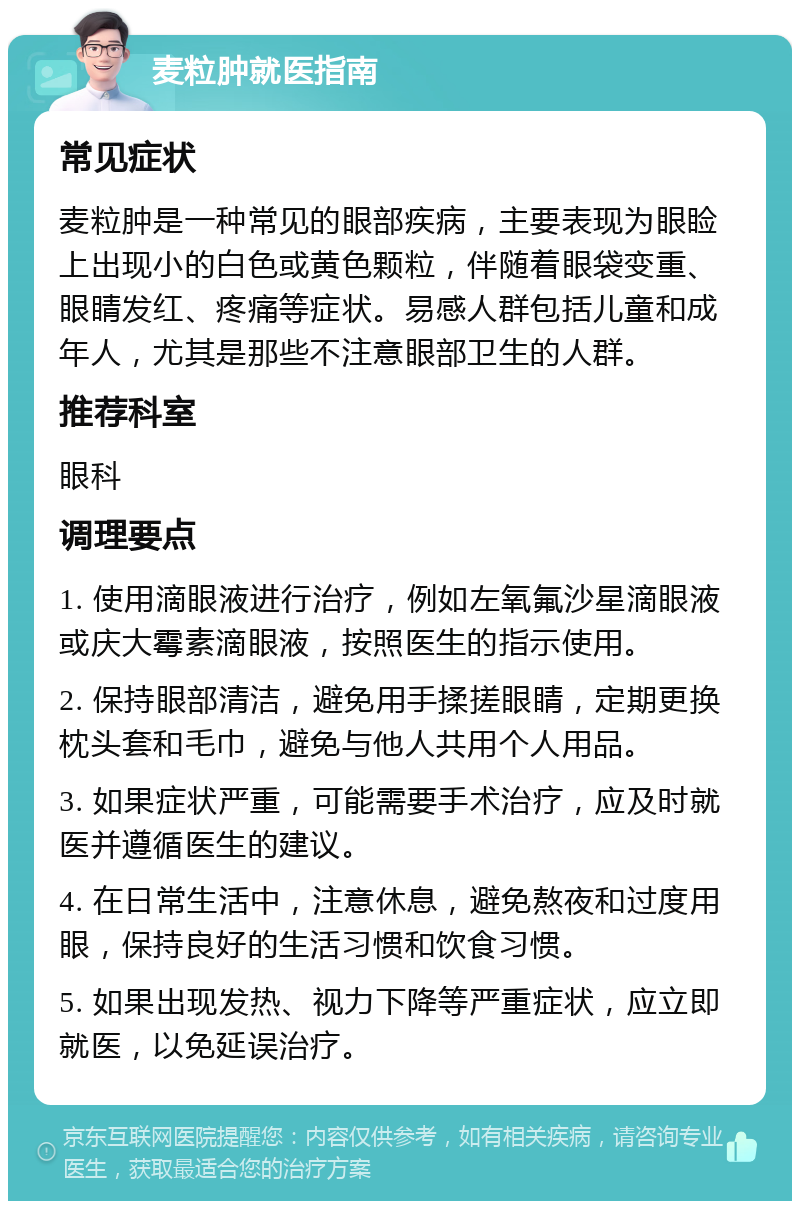 麦粒肿就医指南 常见症状 麦粒肿是一种常见的眼部疾病，主要表现为眼睑上出现小的白色或黄色颗粒，伴随着眼袋变重、眼睛发红、疼痛等症状。易感人群包括儿童和成年人，尤其是那些不注意眼部卫生的人群。 推荐科室 眼科 调理要点 1. 使用滴眼液进行治疗，例如左氧氟沙星滴眼液或庆大霉素滴眼液，按照医生的指示使用。 2. 保持眼部清洁，避免用手揉搓眼睛，定期更换枕头套和毛巾，避免与他人共用个人用品。 3. 如果症状严重，可能需要手术治疗，应及时就医并遵循医生的建议。 4. 在日常生活中，注意休息，避免熬夜和过度用眼，保持良好的生活习惯和饮食习惯。 5. 如果出现发热、视力下降等严重症状，应立即就医，以免延误治疗。