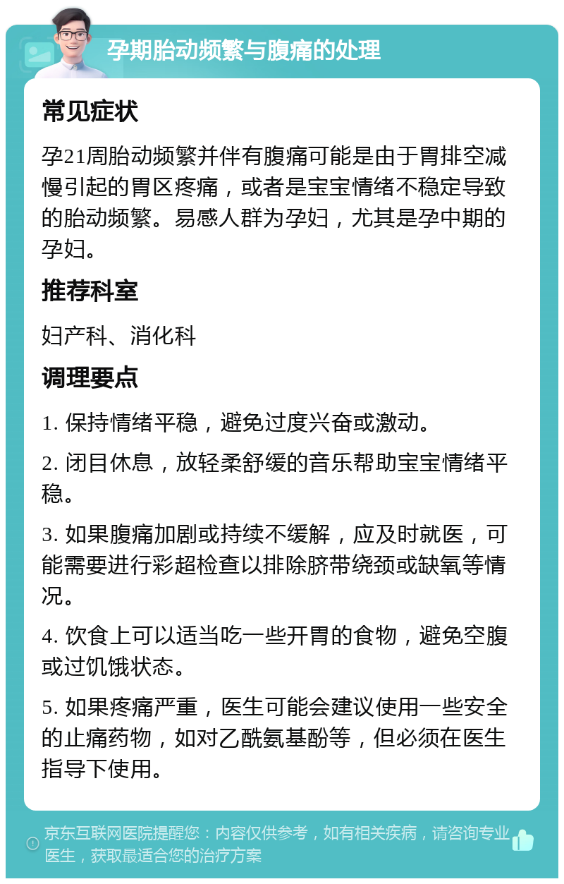 孕期胎动频繁与腹痛的处理 常见症状 孕21周胎动频繁并伴有腹痛可能是由于胃排空减慢引起的胃区疼痛，或者是宝宝情绪不稳定导致的胎动频繁。易感人群为孕妇，尤其是孕中期的孕妇。 推荐科室 妇产科、消化科 调理要点 1. 保持情绪平稳，避免过度兴奋或激动。 2. 闭目休息，放轻柔舒缓的音乐帮助宝宝情绪平稳。 3. 如果腹痛加剧或持续不缓解，应及时就医，可能需要进行彩超检查以排除脐带绕颈或缺氧等情况。 4. 饮食上可以适当吃一些开胃的食物，避免空腹或过饥饿状态。 5. 如果疼痛严重，医生可能会建议使用一些安全的止痛药物，如对乙酰氨基酚等，但必须在医生指导下使用。