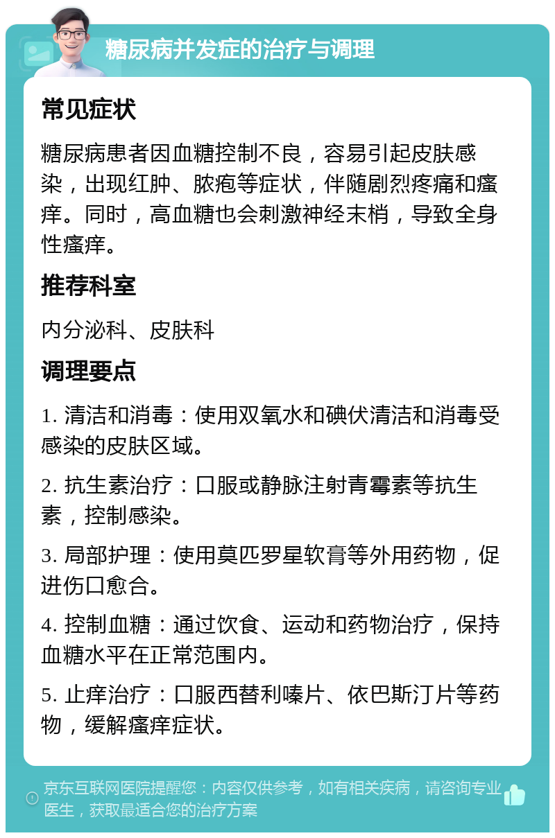 糖尿病并发症的治疗与调理 常见症状 糖尿病患者因血糖控制不良，容易引起皮肤感染，出现红肿、脓疱等症状，伴随剧烈疼痛和瘙痒。同时，高血糖也会刺激神经末梢，导致全身性瘙痒。 推荐科室 内分泌科、皮肤科 调理要点 1. 清洁和消毒：使用双氧水和碘伏清洁和消毒受感染的皮肤区域。 2. 抗生素治疗：口服或静脉注射青霉素等抗生素，控制感染。 3. 局部护理：使用莫匹罗星软膏等外用药物，促进伤口愈合。 4. 控制血糖：通过饮食、运动和药物治疗，保持血糖水平在正常范围内。 5. 止痒治疗：口服西替利嗪片、依巴斯汀片等药物，缓解瘙痒症状。