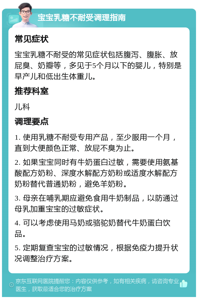 宝宝乳糖不耐受调理指南 常见症状 宝宝乳糖不耐受的常见症状包括腹泻、腹胀、放屁臭、奶瓣等，多见于5个月以下的婴儿，特别是早产儿和低出生体重儿。 推荐科室 儿科 调理要点 1. 使用乳糖不耐受专用产品，至少服用一个月，直到大便颜色正常、放屁不臭为止。 2. 如果宝宝同时有牛奶蛋白过敏，需要使用氨基酸配方奶粉、深度水解配方奶粉或适度水解配方奶粉替代普通奶粉，避免羊奶粉。 3. 母亲在哺乳期应避免食用牛奶制品，以防通过母乳加重宝宝的过敏症状。 4. 可以考虑使用马奶或骆驼奶替代牛奶蛋白饮品。 5. 定期复查宝宝的过敏情况，根据免疫力提升状况调整治疗方案。