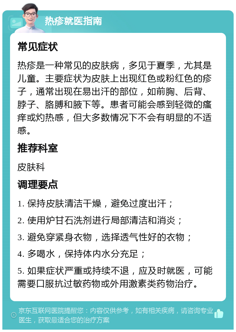 热疹就医指南 常见症状 热疹是一种常见的皮肤病，多见于夏季，尤其是儿童。主要症状为皮肤上出现红色或粉红色的疹子，通常出现在易出汗的部位，如前胸、后背、脖子、胳膊和腋下等。患者可能会感到轻微的瘙痒或灼热感，但大多数情况下不会有明显的不适感。 推荐科室 皮肤科 调理要点 1. 保持皮肤清洁干燥，避免过度出汗； 2. 使用炉甘石洗剂进行局部清洁和消炎； 3. 避免穿紧身衣物，选择透气性好的衣物； 4. 多喝水，保持体内水分充足； 5. 如果症状严重或持续不退，应及时就医，可能需要口服抗过敏药物或外用激素类药物治疗。