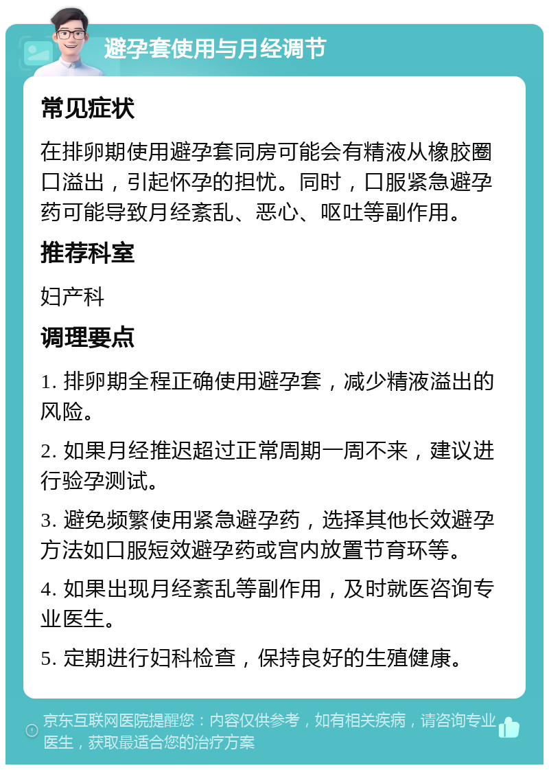 避孕套使用与月经调节 常见症状 在排卵期使用避孕套同房可能会有精液从橡胶圈口溢出，引起怀孕的担忧。同时，口服紧急避孕药可能导致月经紊乱、恶心、呕吐等副作用。 推荐科室 妇产科 调理要点 1. 排卵期全程正确使用避孕套，减少精液溢出的风险。 2. 如果月经推迟超过正常周期一周不来，建议进行验孕测试。 3. 避免频繁使用紧急避孕药，选择其他长效避孕方法如口服短效避孕药或宫内放置节育环等。 4. 如果出现月经紊乱等副作用，及时就医咨询专业医生。 5. 定期进行妇科检查，保持良好的生殖健康。