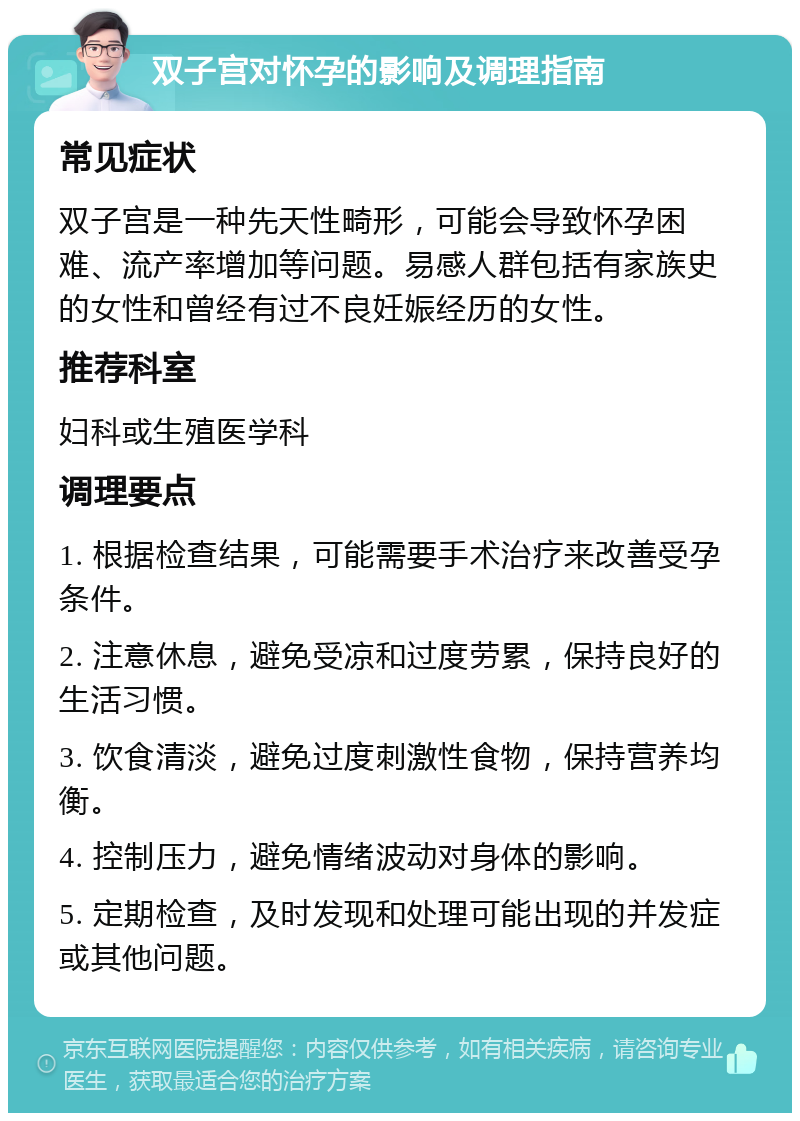 双子宫对怀孕的影响及调理指南 常见症状 双子宫是一种先天性畸形，可能会导致怀孕困难、流产率增加等问题。易感人群包括有家族史的女性和曾经有过不良妊娠经历的女性。 推荐科室 妇科或生殖医学科 调理要点 1. 根据检查结果，可能需要手术治疗来改善受孕条件。 2. 注意休息，避免受凉和过度劳累，保持良好的生活习惯。 3. 饮食清淡，避免过度刺激性食物，保持营养均衡。 4. 控制压力，避免情绪波动对身体的影响。 5. 定期检查，及时发现和处理可能出现的并发症或其他问题。