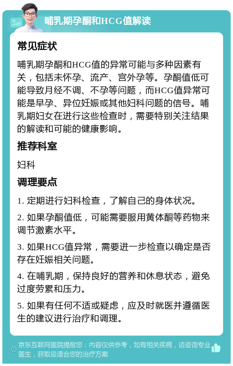 哺乳期孕酮和HCG值解读 常见症状 哺乳期孕酮和HCG值的异常可能与多种因素有关，包括未怀孕、流产、宫外孕等。孕酮值低可能导致月经不调、不孕等问题，而HCG值异常可能是早孕、异位妊娠或其他妇科问题的信号。哺乳期妇女在进行这些检查时，需要特别关注结果的解读和可能的健康影响。 推荐科室 妇科 调理要点 1. 定期进行妇科检查，了解自己的身体状况。 2. 如果孕酮值低，可能需要服用黄体酮等药物来调节激素水平。 3. 如果HCG值异常，需要进一步检查以确定是否存在妊娠相关问题。 4. 在哺乳期，保持良好的营养和休息状态，避免过度劳累和压力。 5. 如果有任何不适或疑虑，应及时就医并遵循医生的建议进行治疗和调理。