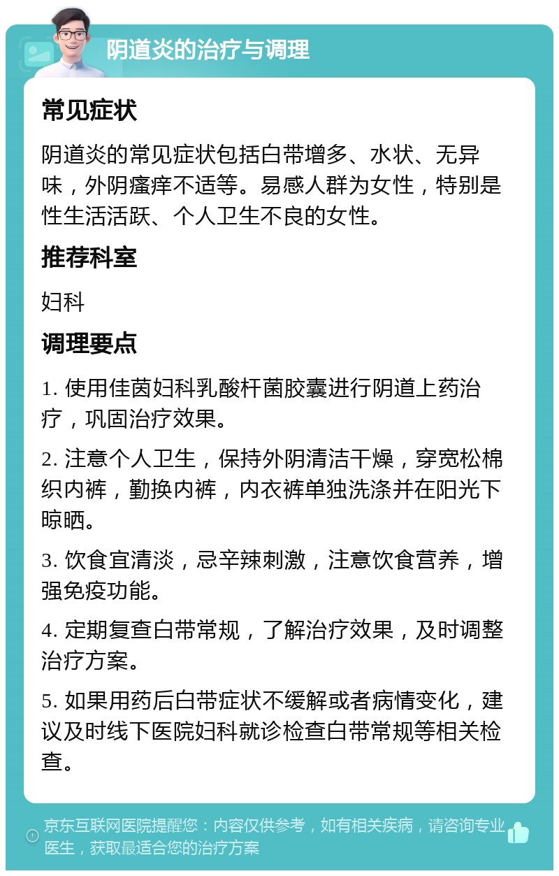 阴道炎的治疗与调理 常见症状 阴道炎的常见症状包括白带增多、水状、无异味，外阴瘙痒不适等。易感人群为女性，特别是性生活活跃、个人卫生不良的女性。 推荐科室 妇科 调理要点 1. 使用佳茵妇科乳酸杆菌胶囊进行阴道上药治疗，巩固治疗效果。 2. 注意个人卫生，保持外阴清洁干燥，穿宽松棉织内裤，勤换内裤，内衣裤单独洗涤并在阳光下晾晒。 3. 饮食宜清淡，忌辛辣刺激，注意饮食营养，增强免疫功能。 4. 定期复查白带常规，了解治疗效果，及时调整治疗方案。 5. 如果用药后白带症状不缓解或者病情变化，建议及时线下医院妇科就诊检查白带常规等相关检查。