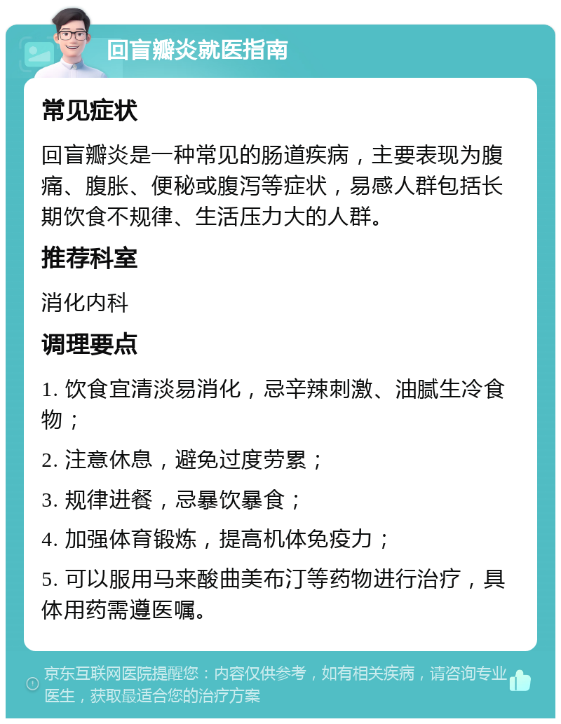 回盲瓣炎就医指南 常见症状 回盲瓣炎是一种常见的肠道疾病，主要表现为腹痛、腹胀、便秘或腹泻等症状，易感人群包括长期饮食不规律、生活压力大的人群。 推荐科室 消化内科 调理要点 1. 饮食宜清淡易消化，忌辛辣刺激、油腻生冷食物； 2. 注意休息，避免过度劳累； 3. 规律进餐，忌暴饮暴食； 4. 加强体育锻炼，提高机体免疫力； 5. 可以服用马来酸曲美布汀等药物进行治疗，具体用药需遵医嘱。