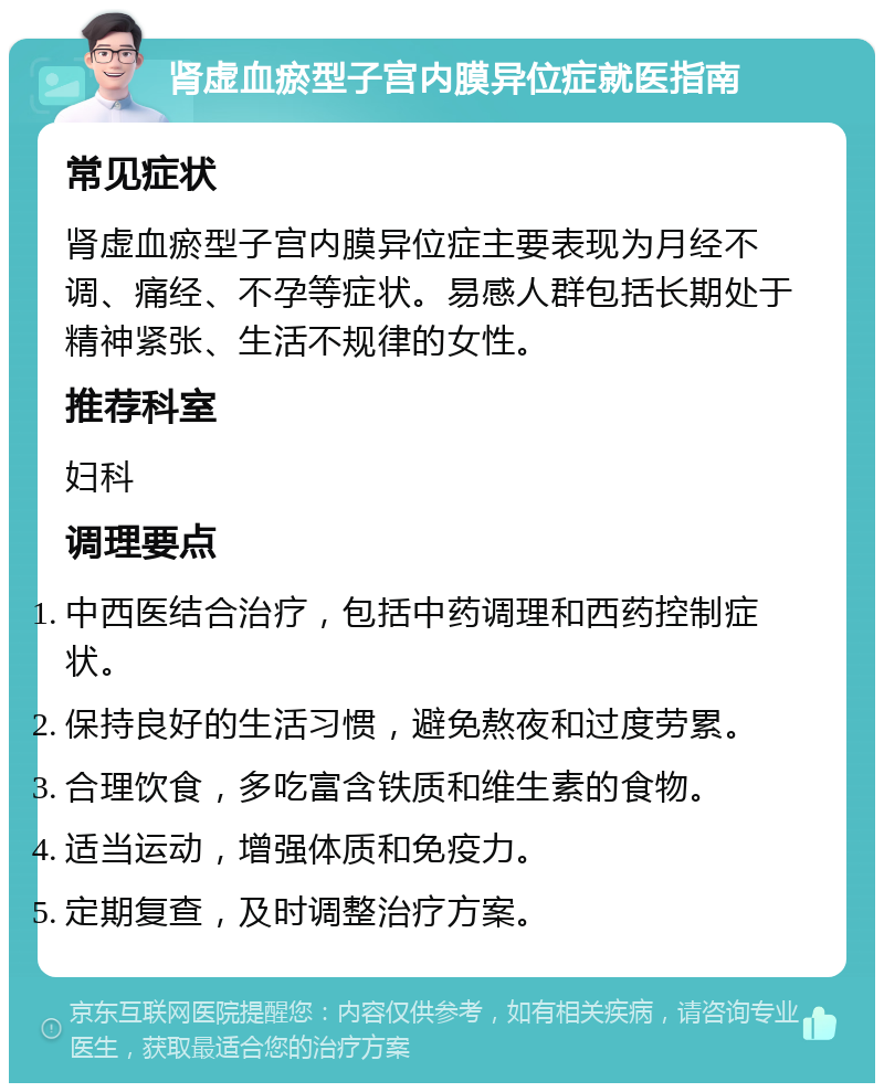 肾虚血瘀型子宫内膜异位症就医指南 常见症状 肾虚血瘀型子宫内膜异位症主要表现为月经不调、痛经、不孕等症状。易感人群包括长期处于精神紧张、生活不规律的女性。 推荐科室 妇科 调理要点 中西医结合治疗，包括中药调理和西药控制症状。 保持良好的生活习惯，避免熬夜和过度劳累。 合理饮食，多吃富含铁质和维生素的食物。 适当运动，增强体质和免疫力。 定期复查，及时调整治疗方案。