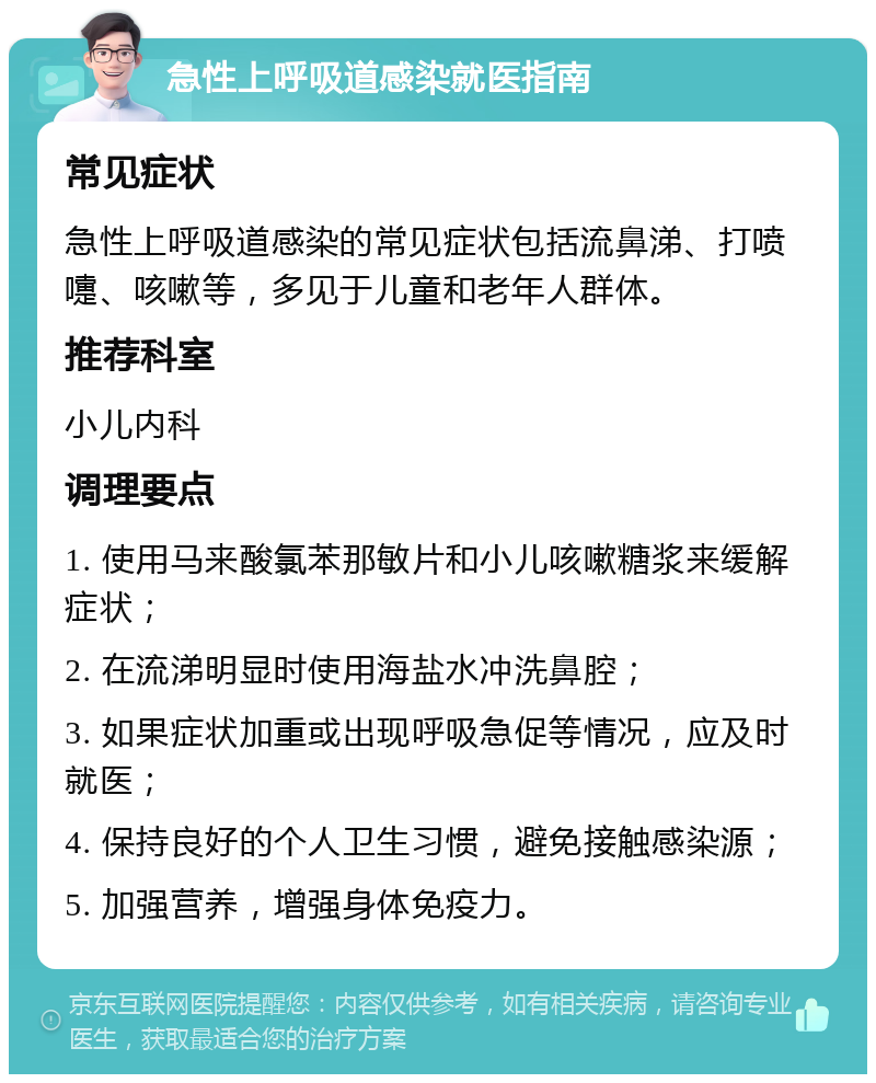 急性上呼吸道感染就医指南 常见症状 急性上呼吸道感染的常见症状包括流鼻涕、打喷嚏、咳嗽等，多见于儿童和老年人群体。 推荐科室 小儿内科 调理要点 1. 使用马来酸氯苯那敏片和小儿咳嗽糖浆来缓解症状； 2. 在流涕明显时使用海盐水冲洗鼻腔； 3. 如果症状加重或出现呼吸急促等情况，应及时就医； 4. 保持良好的个人卫生习惯，避免接触感染源； 5. 加强营养，增强身体免疫力。