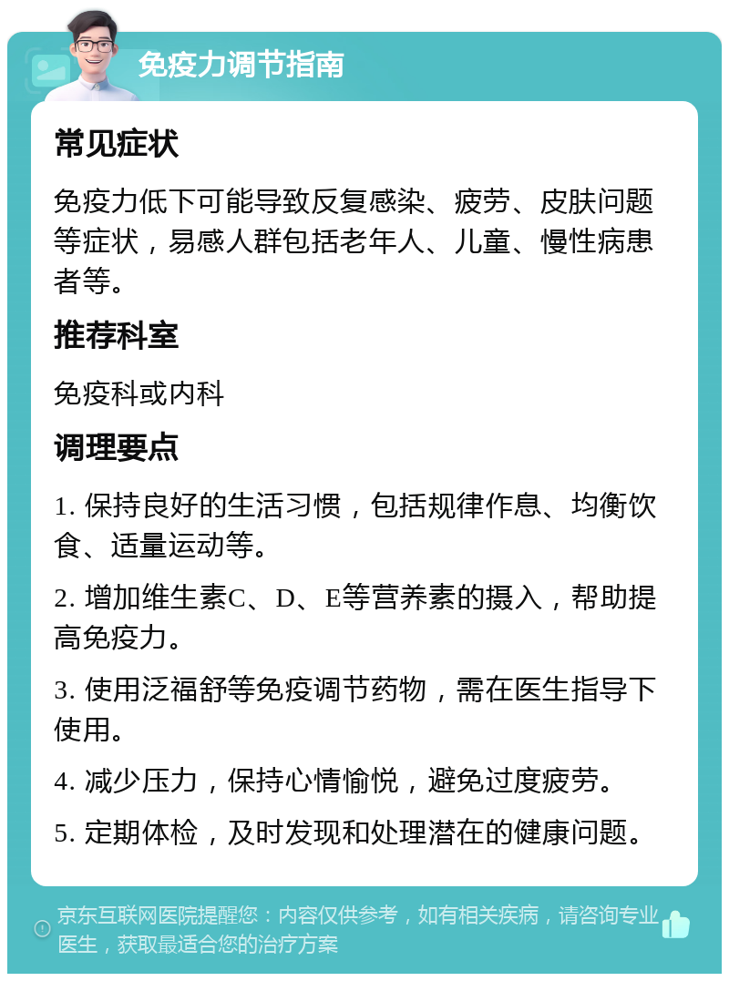 免疫力调节指南 常见症状 免疫力低下可能导致反复感染、疲劳、皮肤问题等症状，易感人群包括老年人、儿童、慢性病患者等。 推荐科室 免疫科或内科 调理要点 1. 保持良好的生活习惯，包括规律作息、均衡饮食、适量运动等。 2. 增加维生素C、D、E等营养素的摄入，帮助提高免疫力。 3. 使用泛福舒等免疫调节药物，需在医生指导下使用。 4. 减少压力，保持心情愉悦，避免过度疲劳。 5. 定期体检，及时发现和处理潜在的健康问题。