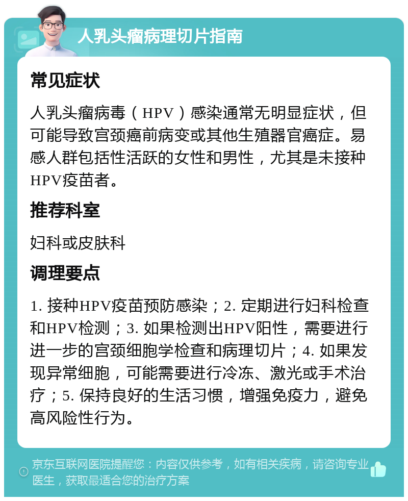 人乳头瘤病理切片指南 常见症状 人乳头瘤病毒（HPV）感染通常无明显症状，但可能导致宫颈癌前病变或其他生殖器官癌症。易感人群包括性活跃的女性和男性，尤其是未接种HPV疫苗者。 推荐科室 妇科或皮肤科 调理要点 1. 接种HPV疫苗预防感染；2. 定期进行妇科检查和HPV检测；3. 如果检测出HPV阳性，需要进行进一步的宫颈细胞学检查和病理切片；4. 如果发现异常细胞，可能需要进行冷冻、激光或手术治疗；5. 保持良好的生活习惯，增强免疫力，避免高风险性行为。