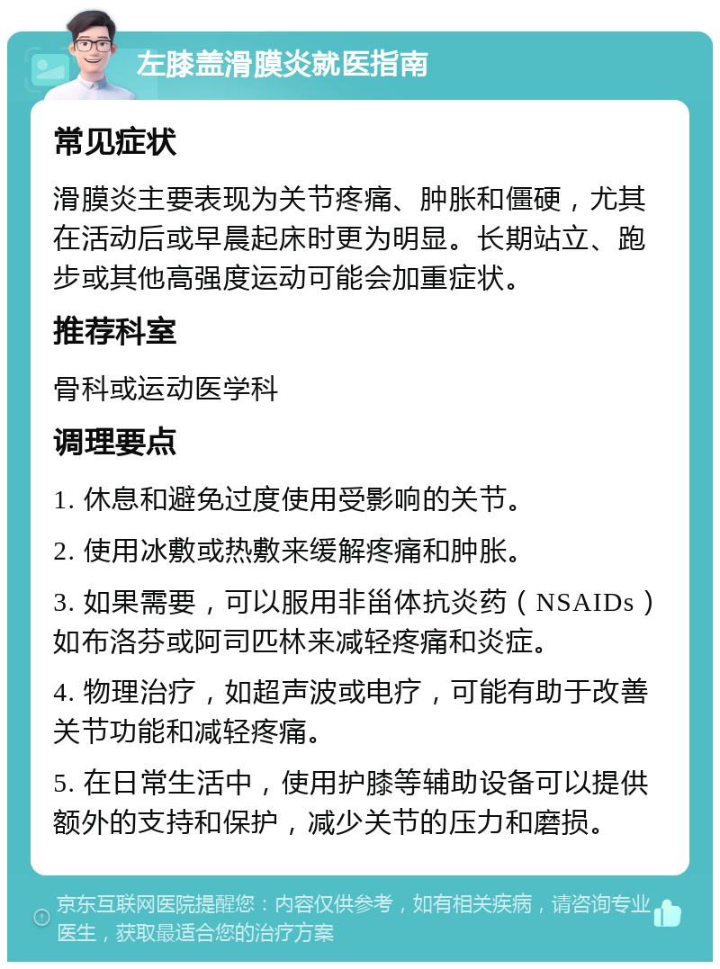 左膝盖滑膜炎就医指南 常见症状 滑膜炎主要表现为关节疼痛、肿胀和僵硬，尤其在活动后或早晨起床时更为明显。长期站立、跑步或其他高强度运动可能会加重症状。 推荐科室 骨科或运动医学科 调理要点 1. 休息和避免过度使用受影响的关节。 2. 使用冰敷或热敷来缓解疼痛和肿胀。 3. 如果需要，可以服用非甾体抗炎药（NSAIDs）如布洛芬或阿司匹林来减轻疼痛和炎症。 4. 物理治疗，如超声波或电疗，可能有助于改善关节功能和减轻疼痛。 5. 在日常生活中，使用护膝等辅助设备可以提供额外的支持和保护，减少关节的压力和磨损。