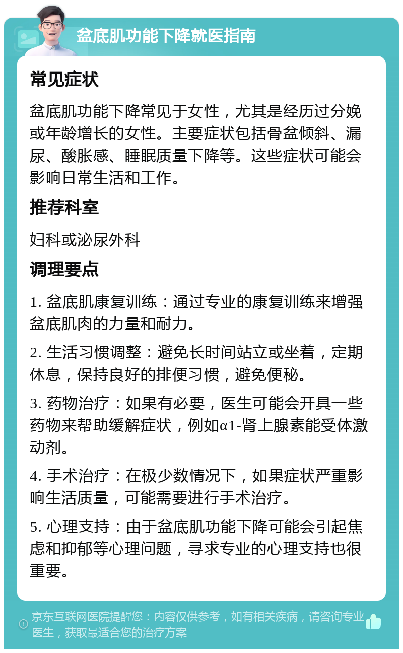 盆底肌功能下降就医指南 常见症状 盆底肌功能下降常见于女性，尤其是经历过分娩或年龄增长的女性。主要症状包括骨盆倾斜、漏尿、酸胀感、睡眠质量下降等。这些症状可能会影响日常生活和工作。 推荐科室 妇科或泌尿外科 调理要点 1. 盆底肌康复训练：通过专业的康复训练来增强盆底肌肉的力量和耐力。 2. 生活习惯调整：避免长时间站立或坐着，定期休息，保持良好的排便习惯，避免便秘。 3. 药物治疗：如果有必要，医生可能会开具一些药物来帮助缓解症状，例如α1-肾上腺素能受体激动剂。 4. 手术治疗：在极少数情况下，如果症状严重影响生活质量，可能需要进行手术治疗。 5. 心理支持：由于盆底肌功能下降可能会引起焦虑和抑郁等心理问题，寻求专业的心理支持也很重要。