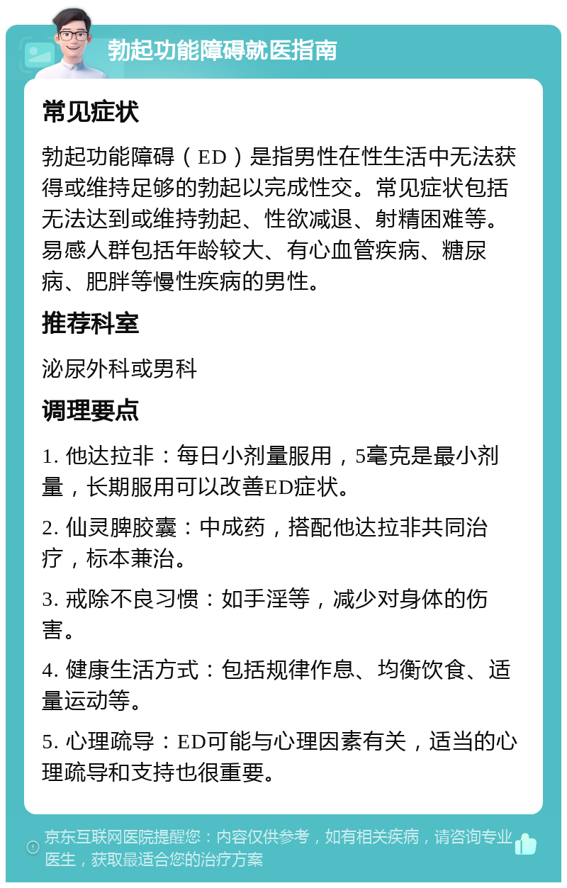 勃起功能障碍就医指南 常见症状 勃起功能障碍（ED）是指男性在性生活中无法获得或维持足够的勃起以完成性交。常见症状包括无法达到或维持勃起、性欲减退、射精困难等。易感人群包括年龄较大、有心血管疾病、糖尿病、肥胖等慢性疾病的男性。 推荐科室 泌尿外科或男科 调理要点 1. 他达拉非：每日小剂量服用，5毫克是最小剂量，长期服用可以改善ED症状。 2. 仙灵脾胶囊：中成药，搭配他达拉非共同治疗，标本兼治。 3. 戒除不良习惯：如手淫等，减少对身体的伤害。 4. 健康生活方式：包括规律作息、均衡饮食、适量运动等。 5. 心理疏导：ED可能与心理因素有关，适当的心理疏导和支持也很重要。