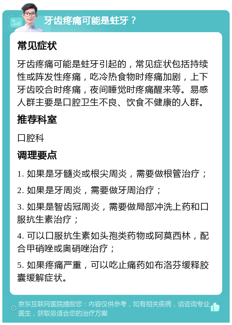 牙齿疼痛可能是蛀牙？ 常见症状 牙齿疼痛可能是蛀牙引起的，常见症状包括持续性或阵发性疼痛，吃冷热食物时疼痛加剧，上下牙齿咬合时疼痛，夜间睡觉时疼痛醒来等。易感人群主要是口腔卫生不良、饮食不健康的人群。 推荐科室 口腔科 调理要点 1. 如果是牙髓炎或根尖周炎，需要做根管治疗； 2. 如果是牙周炎，需要做牙周治疗； 3. 如果是智齿冠周炎，需要做局部冲洗上药和口服抗生素治疗； 4. 可以口服抗生素如头孢类药物或阿莫西林，配合甲硝唑或奥硝唑治疗； 5. 如果疼痛严重，可以吃止痛药如布洛芬缓释胶囊缓解症状。