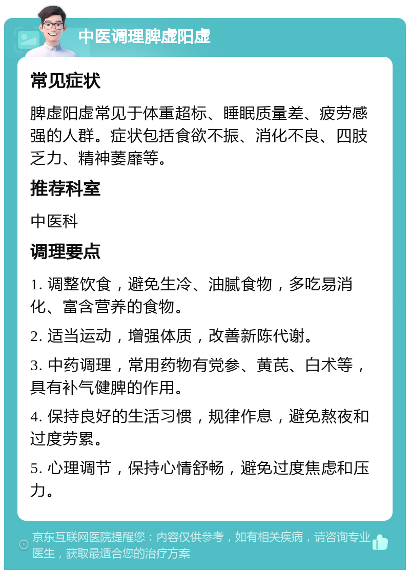 中医调理脾虚阳虚 常见症状 脾虚阳虚常见于体重超标、睡眠质量差、疲劳感强的人群。症状包括食欲不振、消化不良、四肢乏力、精神萎靡等。 推荐科室 中医科 调理要点 1. 调整饮食，避免生冷、油腻食物，多吃易消化、富含营养的食物。 2. 适当运动，增强体质，改善新陈代谢。 3. 中药调理，常用药物有党参、黄芪、白术等，具有补气健脾的作用。 4. 保持良好的生活习惯，规律作息，避免熬夜和过度劳累。 5. 心理调节，保持心情舒畅，避免过度焦虑和压力。