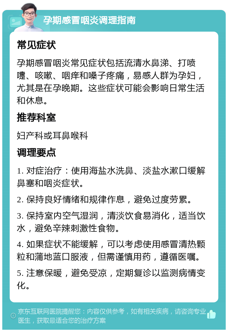 孕期感冒咽炎调理指南 常见症状 孕期感冒咽炎常见症状包括流清水鼻涕、打喷嚏、咳嗽、咽痒和嗓子疼痛，易感人群为孕妇，尤其是在孕晚期。这些症状可能会影响日常生活和休息。 推荐科室 妇产科或耳鼻喉科 调理要点 1. 对症治疗：使用海盐水洗鼻、淡盐水漱口缓解鼻塞和咽炎症状。 2. 保持良好情绪和规律作息，避免过度劳累。 3. 保持室内空气湿润，清淡饮食易消化，适当饮水，避免辛辣刺激性食物。 4. 如果症状不能缓解，可以考虑使用感冒清热颗粒和蒲地蓝口服液，但需谨慎用药，遵循医嘱。 5. 注意保暖，避免受凉，定期复诊以监测病情变化。